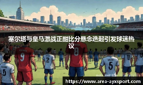 塞尔塔与皇马激战正酣比分悬念迭起引发球迷热议